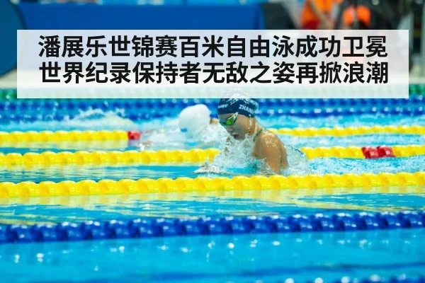 潘展乐世锦赛百米自由泳成功卫冕世界纪录保持者无敌之姿再掀浪潮