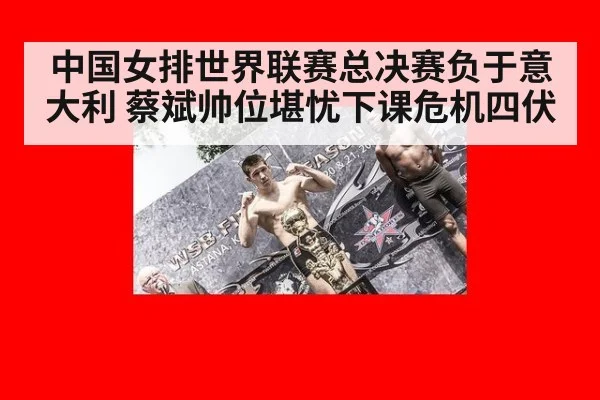 中国女排世界联赛总决赛负于意大利 蔡斌帅位堪忧下课危机四伏
