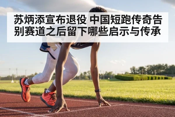 苏炳添宣布退役 中国短跑传奇告别赛道之后留下哪些启示与传承