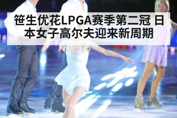 笹生优花LPGA赛季第二冠 日本女子高尔夫迎来新周期